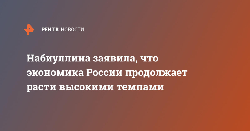 Набиуллина заявила, что экономика России продолжает расти высокими темпами